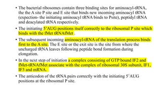 • The bacterial ribosomes contain three binding sites for aminoacyl-tRNA,
the the A site P site and E site that binds new incoming aminoacyl tRNA
(expection- the initiating aminoacyl tRNA binds to Psite), peptidyl tRNA
and deacylated tRNA respectively.
• The initiating 5’AUG positions itself correctly to the ribosomal P site which
binds with the fMet tRNAfMet .
• The subsequent incoming aminoacyl-tRNA of the translation process binds
first to the A site. The E site or the exit site is the site from where the
uncharged tRNA leaves following peptide bond formation during
elongation.
• In the next step of initiation a complex consisting of GTP bound IF2 and
fMet-tRNAfMet associate with the complex of ribosomal 30S subunit, IF1,
IF3 and mRNA.
• The anticodon of the tRNA pairs correctly with the initiating 5’AUG
positions at the ribosomal P site.
 