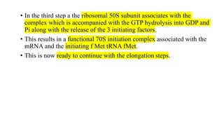• In the third step a the ribosomal 50S subunit associates with the
complex which is accompanied with the GTP hydrolysis into GDP and
Pi along with the release of the 3 initiating factors.
• This results in a functional 70S initiation complex associated with the
mRNA and the initiating f Met tRNA fMet.
• This is now ready to continue with the elongation steps.
 
