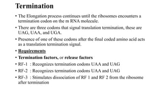 Termination
• The Elongation process continues until the ribosomes encounters a
termination codon on the m RNA molecule.
• There are three codons that signal translation termination, these are
UAG, UAA, and UGA.
• Presence of one of these codons after the final coded amino acid acts
as a translation termination signal.
• Requirements
• Termination factors, or release factors
• RF-1 : Recognizes termination codons UAA and UAG
• RF-2 : Recognizes termination codons UAA and UAG
• RF-3 : Stimulates dissociation of RF 1 and RF 2 from the ribosome
after termination
 