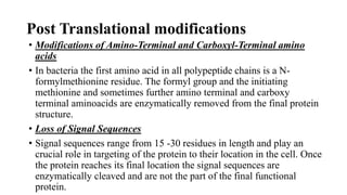 • Modifications of Amino-Terminal and Carboxyl-Terminal amino
acids
• In bacteria the first amino acid in all polypeptide chains is a N-
formylmethionine residue. The formyl group and the initiating
methionine and sometimes further amino terminal and carboxy
terminal aminoacids are enzymatically removed from the final protein
structure.
• Loss of Signal Sequences
• Signal sequences range from 15 -30 residues in length and play an
crucial role in targeting of the protein to their location in the cell. Once
the protein reaches its final location the signal sequences are
enzymatically cleaved and are not the part of the final functional
protein.
Post Translational modifications
 
