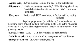 • Amino acids : (20 in number forming the pool in the cytoplasm)
• Ribosome : ( exist as separate sub units,2 tRNA binding site: P site
(peptidyl site) and A site (Aminoacyl site) E site also
identified .
• Enzymes : Amino acyl tRNA synthetase, ( Amino acid activating
system)
Peptide polymerase (peptide bond formation between
the amino acids bonded by their corresponding tRNAs to the ribosomal
P site and A site, thus allowing sequential transfer of amino acids to the
growing chain)
• Energy source : ATP, GTP for synthesis of peptide bond
• Soluble protein : for proper initiation, elongation and termination
• Inorganic Cations : (K+,NH+,NH4+,Mg2+)
 