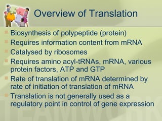 Overview of Translation
 Biosynthesis of polypeptide (protein)
 Requires information content from mRNA
 Catalysed by ribosomes
 Requires amino acyl-tRNAs, mRNA, various
protein factors, ATP and GTP
 Rate of translation of mRNA determined by
rate of initiation of translation of mRNA
 Translation is not generally used as a
regulatory point in control of gene expression
 