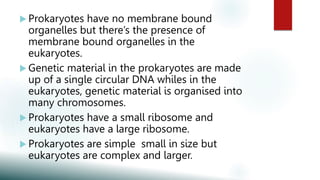  Prokaryotes have no membrane bound
organelles but there’s the presence of
membrane bound organelles in the
eukaryotes.
 Genetic material in the prokaryotes are made
up of a single circular DNA whiles in the
eukaryotes, genetic material is organised into
many chromosomes.
 Prokaryotes have a small ribosome and
eukaryotes have a large ribosome.
 Prokaryotes are simple small in size but
eukaryotes are complex and larger.
 