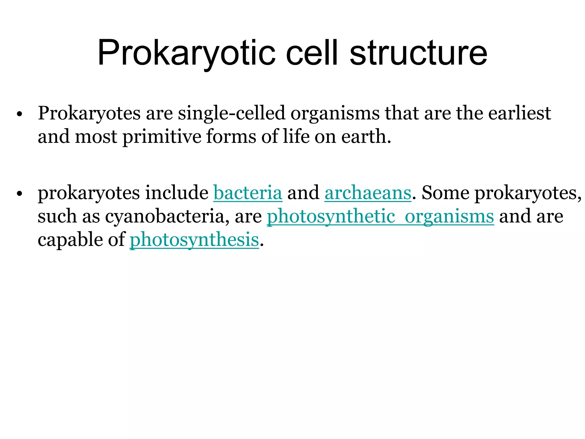 Prokaryotic cell structure
• Prokaryotes are single-celled organisms that are the earliest
and most primitive forms of life on earth.
• prokaryotes include bacteria and archaeans. Some prokaryotes,
such as cyanobacteria, are photosynthetic organisms and are
capable of photosynthesis.
 