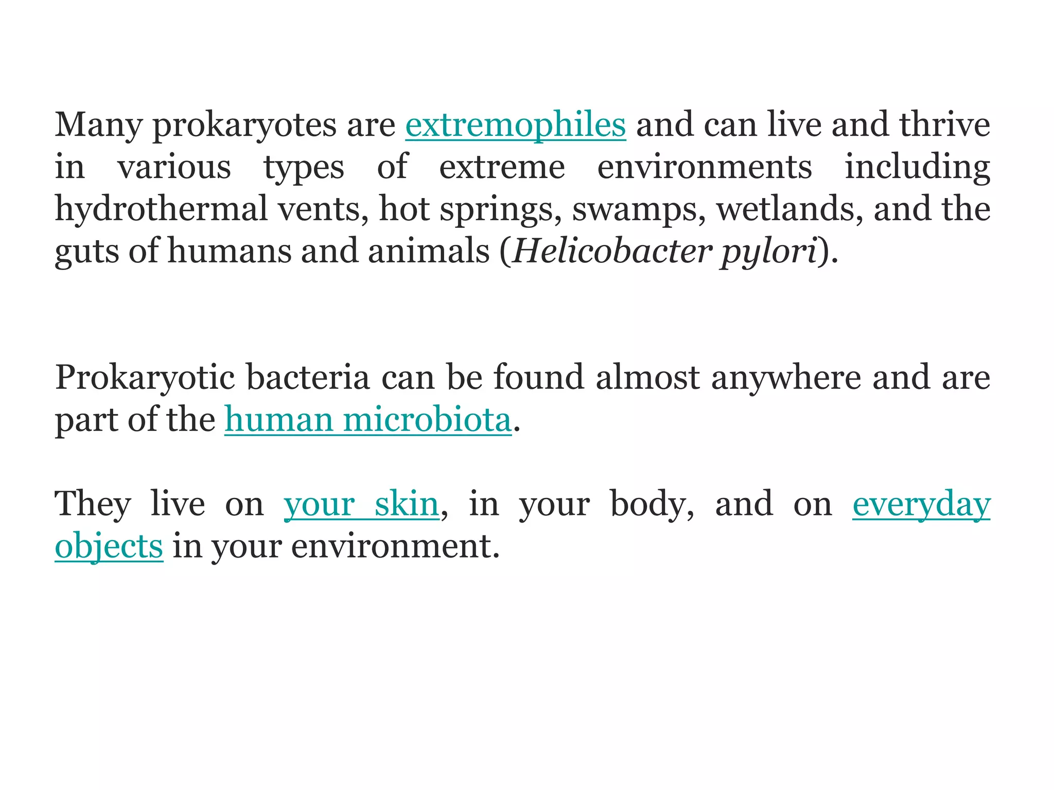 Many prokaryotes are extremophiles and can live and thrive
in various types of extreme environments including
hydrothermal vents, hot springs, swamps, wetlands, and the
guts of humans and animals (Helicobacter pylori).
Prokaryotic bacteria can be found almost anywhere and are
part of the human microbiota.
They live on your skin, in your body, and on everyday
objects in your environment.
 