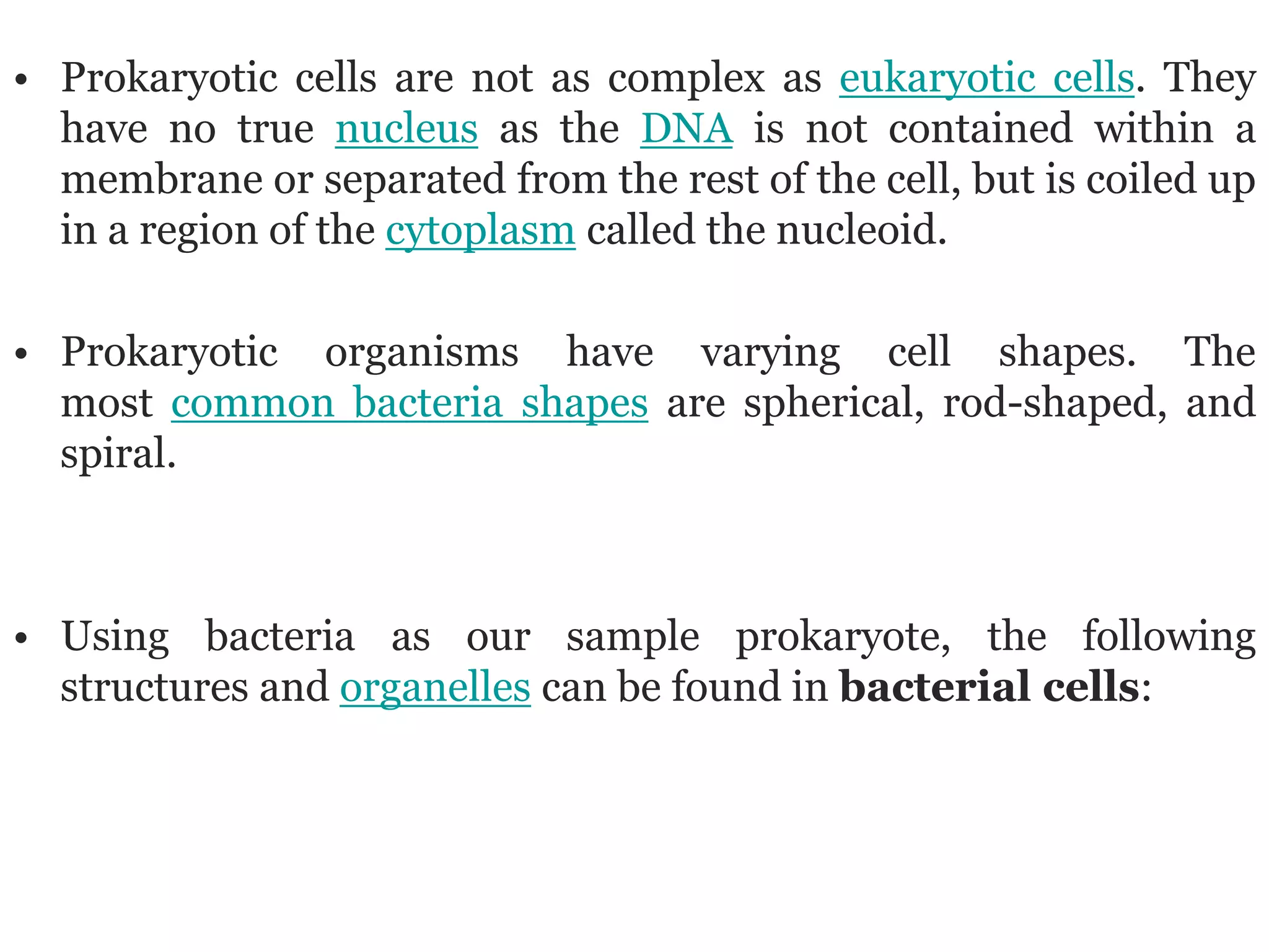 • Prokaryotic cells are not as complex as eukaryotic cells. They
have no true nucleus as the DNA is not contained within a
membrane or separated from the rest of the cell, but is coiled up
in a region of the cytoplasm called the nucleoid.
• Prokaryotic organisms have varying cell shapes. The
most common bacteria shapes are spherical, rod-shaped, and
spiral.
• Using bacteria as our sample prokaryote, the following
structures and organelles can be found in bacterial cells:
 