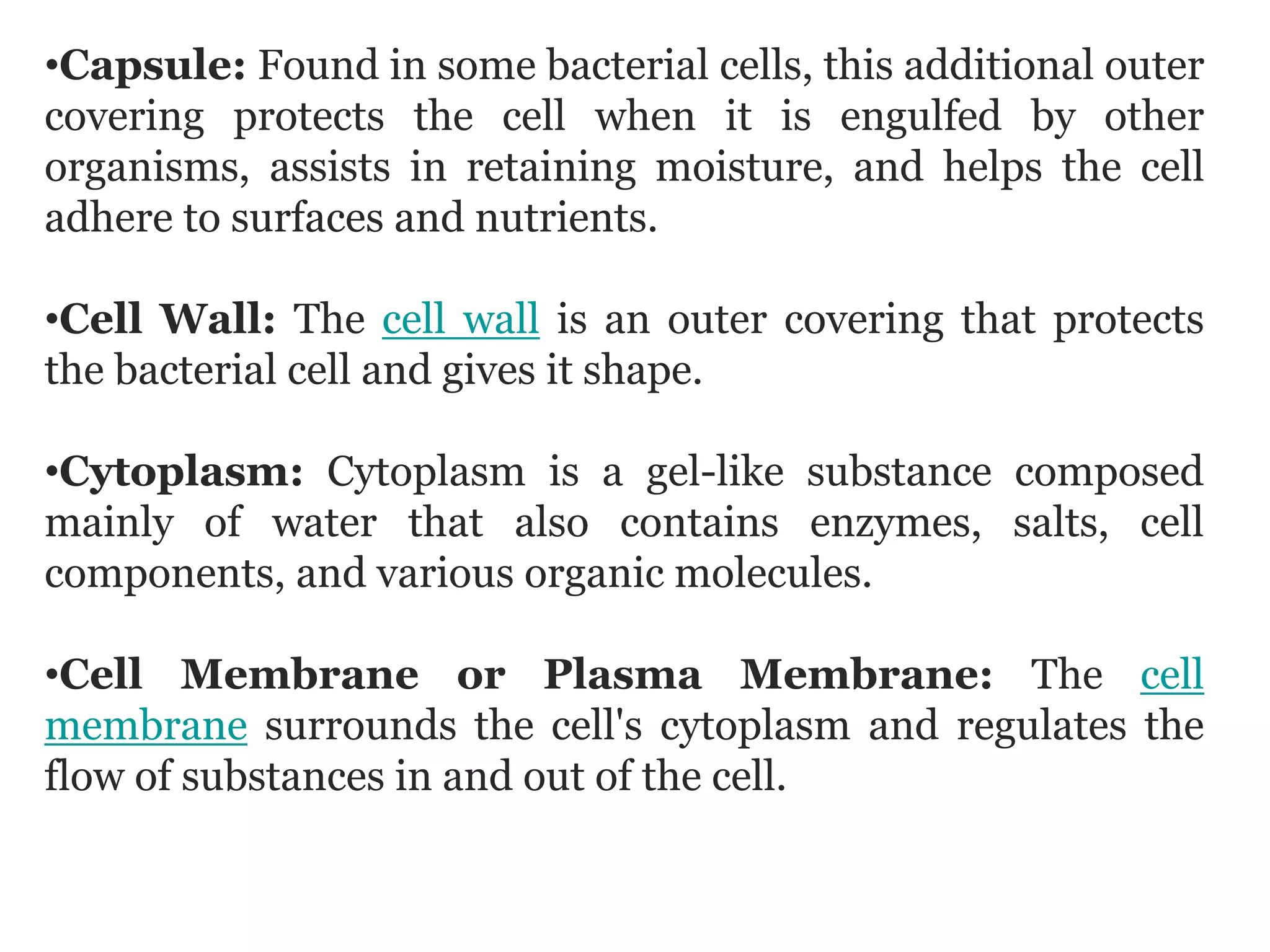 •Capsule: Found in some bacterial cells, this additional outer
covering protects the cell when it is engulfed by other
organisms, assists in retaining moisture, and helps the cell
adhere to surfaces and nutrients.
•Cell Wall: The cell wall is an outer covering that protects
the bacterial cell and gives it shape.
•Cytoplasm: Cytoplasm is a gel-like substance composed
mainly of water that also contains enzymes, salts, cell
components, and various organic molecules.
•Cell Membrane or Plasma Membrane: The cell
membrane surrounds the cell's cytoplasm and regulates the
flow of substances in and out of the cell.
 