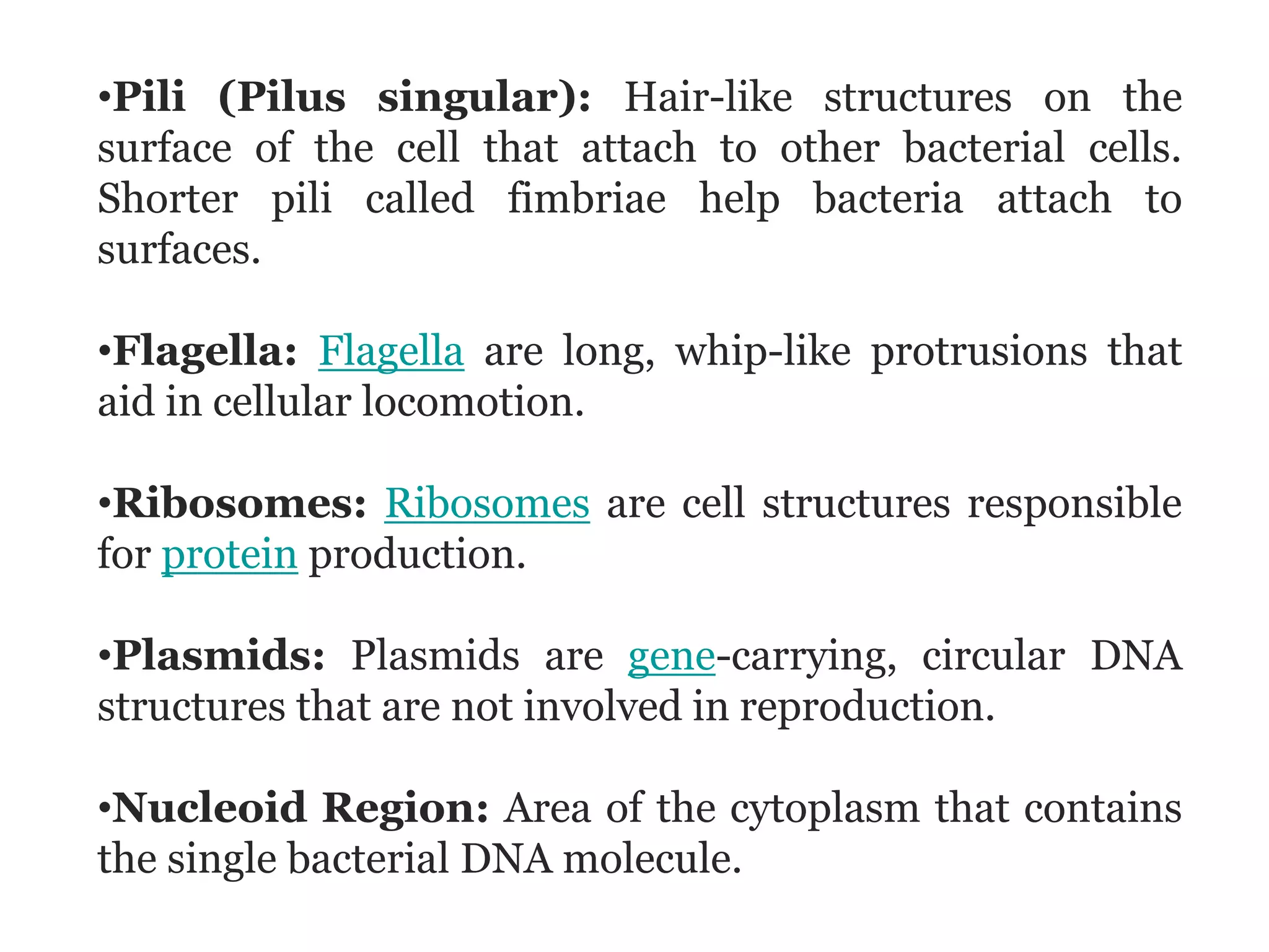•Pili (Pilus singular): Hair-like structures on the
surface of the cell that attach to other bacterial cells.
Shorter pili called fimbriae help bacteria attach to
surfaces.
•Flagella: Flagella are long, whip-like protrusions that
aid in cellular locomotion.
•Ribosomes: Ribosomes are cell structures responsible
for protein production.
•Plasmids: Plasmids are gene-carrying, circular DNA
structures that are not involved in reproduction.
•Nucleoid Region: Area of the cytoplasm that contains
the single bacterial DNA molecule.
 