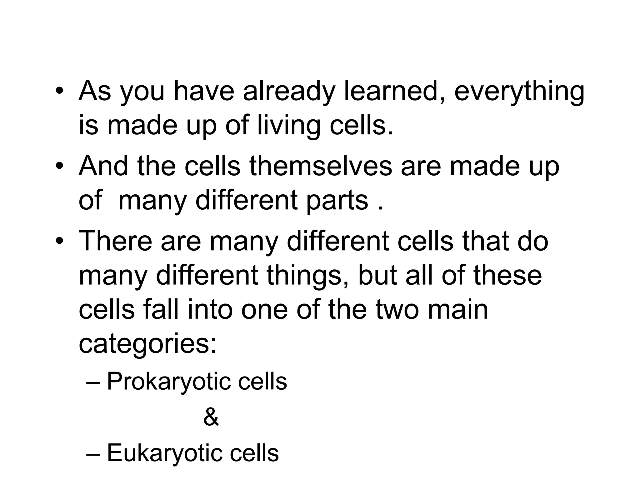 • As you have already learned, everything
is made up of living cells.
• And the cells themselves are made up
of many different parts .
• There are many different cells that do
many different things, but all of these
cells fall into one of the two main
categories:
– Prokaryotic cells
&
– Eukaryotic cells
 