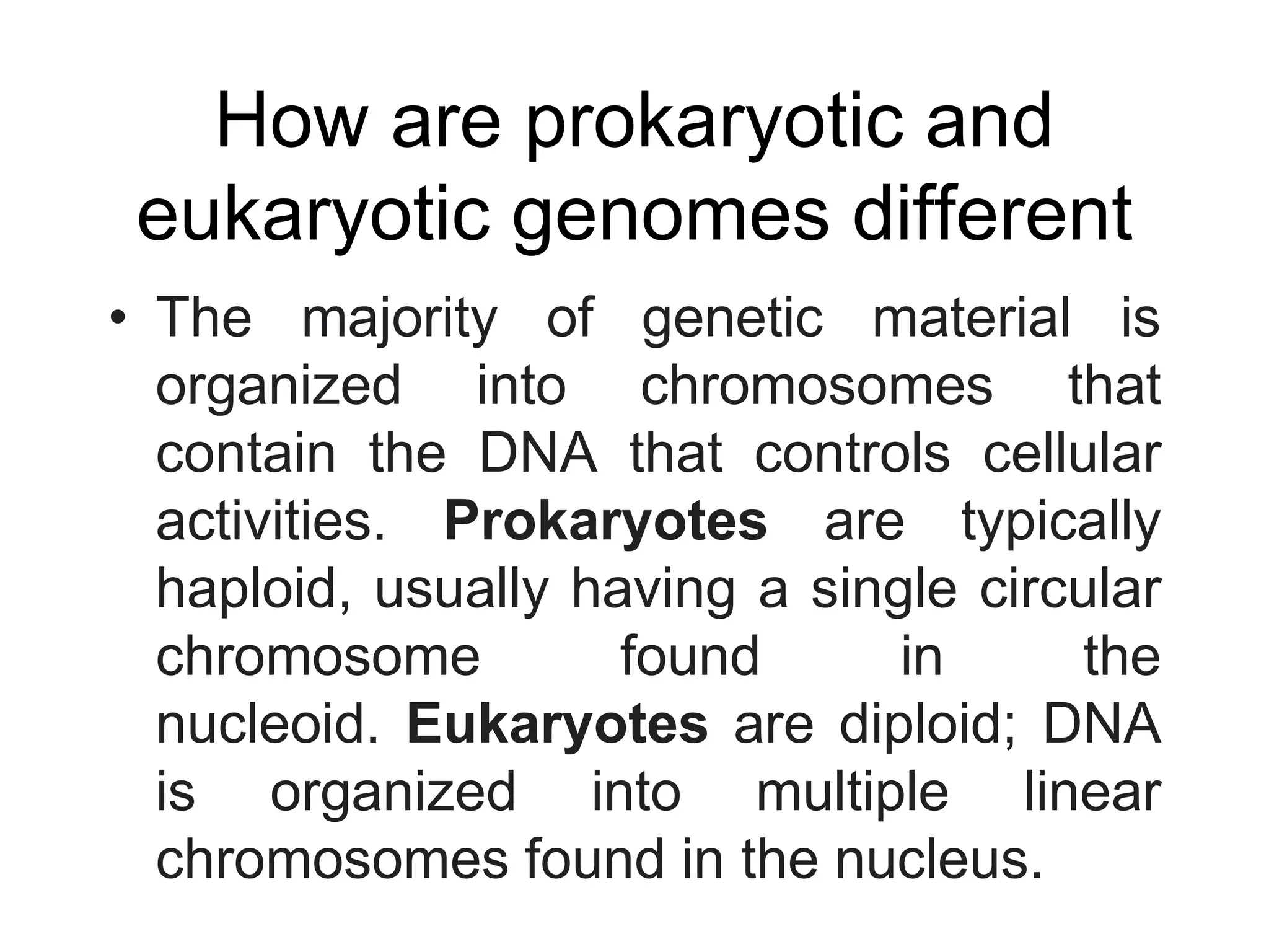 How are prokaryotic and
eukaryotic genomes different
• The majority of genetic material is
organized into chromosomes that
contain the DNA that controls cellular
activities. Prokaryotes are typically
haploid, usually having a single circular
chromosome found in the
nucleoid. Eukaryotes are diploid; DNA
is organized into multiple linear
chromosomes found in the nucleus.
 