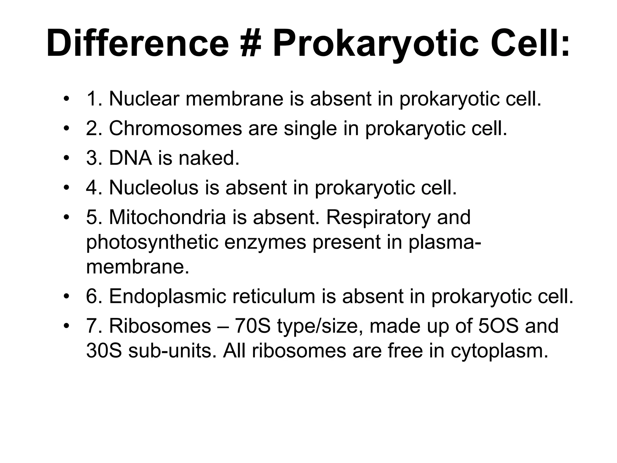 Difference # Prokaryotic Cell:
• 1. Nuclear membrane is absent in prokaryotic cell.
• 2. Chromosomes are single in prokaryotic cell.
• 3. DNA is naked.
• 4. Nucleolus is absent in prokaryotic cell.
• 5. Mitochondria is absent. Respiratory and
photosynthetic enzymes present in plasma-
membrane.
• 6. Endoplasmic reticulum is absent in prokaryotic cell.
• 7. Ribosomes – 70S type/size, made up of 5OS and
30S sub-units. All ribosomes are free in cytoplasm.
 
