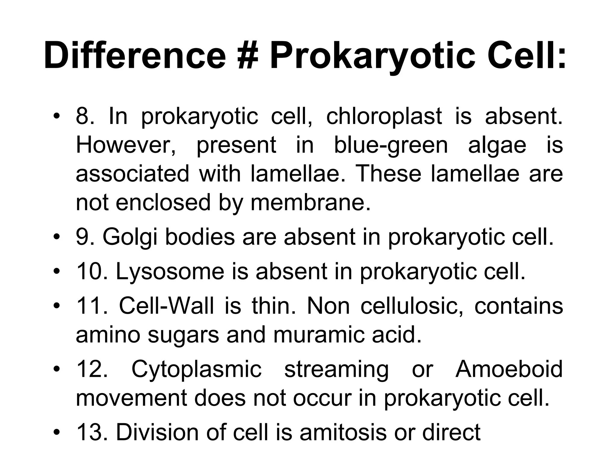 Difference # Prokaryotic Cell:
• 8. In prokaryotic cell, chloroplast is absent.
However, present in blue-green algae is
associated with lamellae. These lamellae are
not enclosed by membrane.
• 9. Golgi bodies are absent in prokaryotic cell.
• 10. Lysosome is absent in prokaryotic cell.
• 11. Cell-Wall is thin. Non cellulosic, contains
amino sugars and muramic acid.
• 12. Cytoplasmic streaming or Amoeboid
movement does not occur in prokaryotic cell.
• 13. Division of cell is amitosis or direct
 