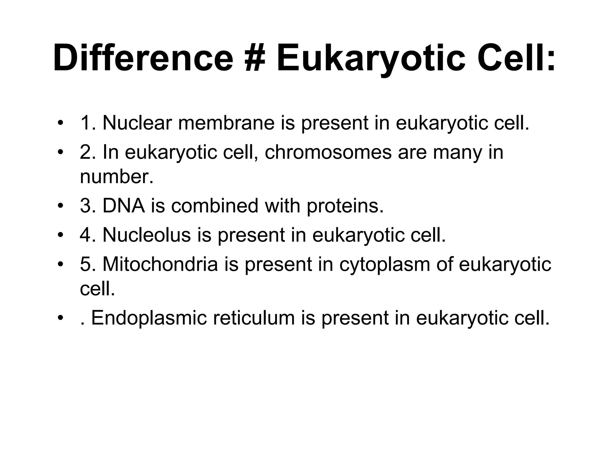 Difference # Eukaryotic Cell:
• 1. Nuclear membrane is present in eukaryotic cell.
• 2. In eukaryotic cell, chromosomes are many in
number.
• 3. DNA is combined with proteins.
• 4. Nucleolus is present in eukaryotic cell.
• 5. Mitochondria is present in cytoplasm of eukaryotic
cell.
• . Endoplasmic reticulum is present in eukaryotic cell.
 