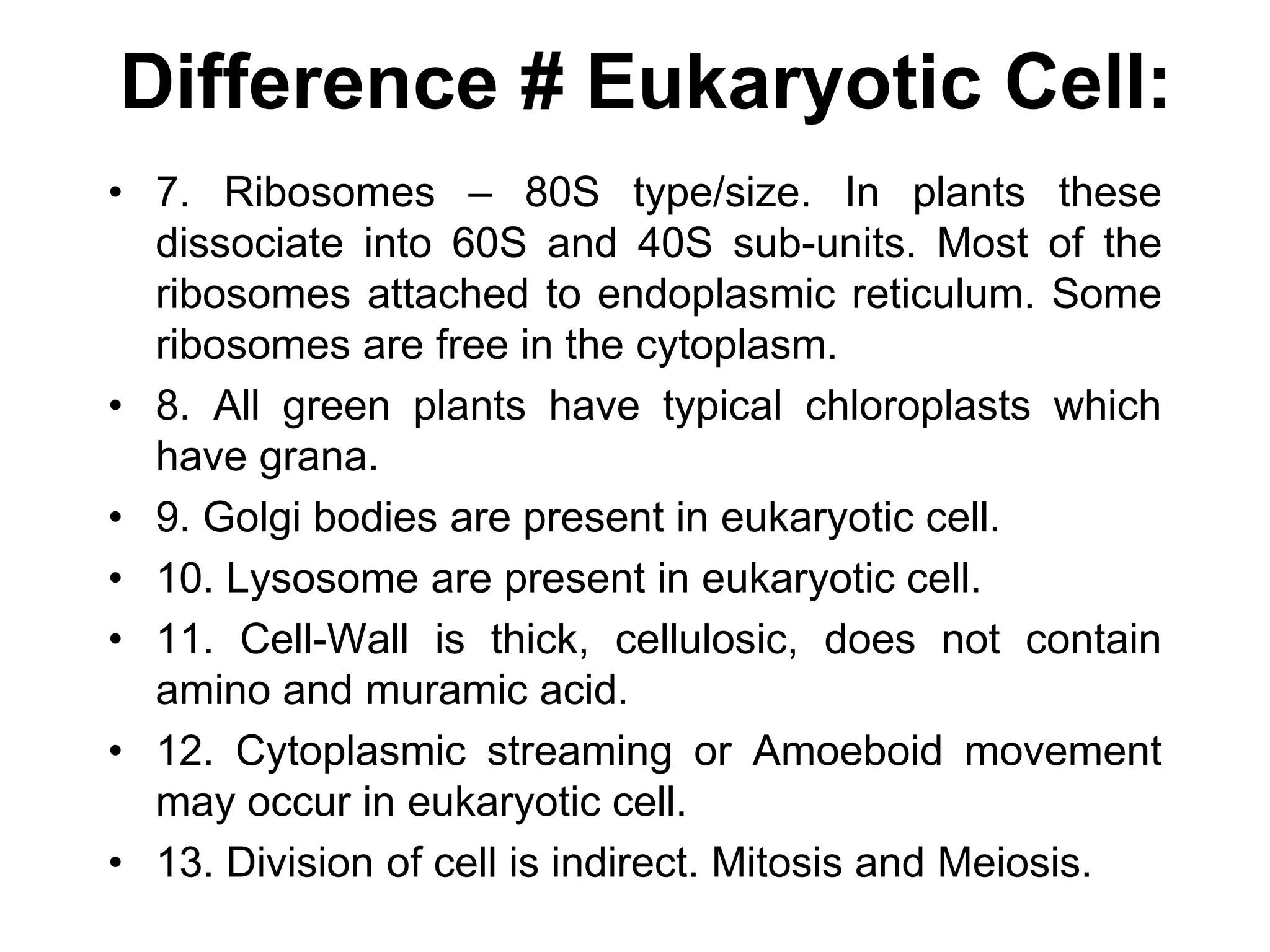 Difference # Eukaryotic Cell:
• 7. Ribosomes – 80S type/size. In plants these
dissociate into 60S and 40S sub-units. Most of the
ribosomes attached to endoplasmic reticulum. Some
ribosomes are free in the cytoplasm.
• 8. All green plants have typical chloroplasts which
have grana.
• 9. Golgi bodies are present in eukaryotic cell.
• 10. Lysosome are present in eukaryotic cell.
• 11. Cell-Wall is thick, cellulosic, does not contain
amino and muramic acid.
• 12. Cytoplasmic streaming or Amoeboid movement
may occur in eukaryotic cell.
• 13. Division of cell is indirect. Mitosis and Meiosis.
 