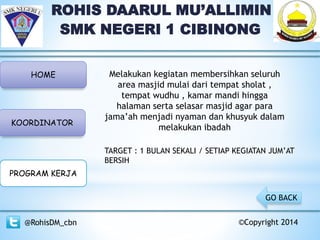 ROHIS DAARUL MU’ALLIMIN
SMK NEGERI 1 CIBINONG
HOME
KOORDINATOR
PROGRAM KERJA
@RohisDM_cbn ©Copyright 2014
Melakukan kegiatan membersihkan seluruh
area masjid mulai dari tempat sholat ,
tempat wudhu , kamar mandi hingga
halaman serta selasar masjid agar para
jama’ah menjadi nyaman dan khusyuk dalam
melakukan ibadah
GO BACK
TARGET : 1 BULAN SEKALI / SETIAP KEGIATAN JUM’AT
BERSIH
 