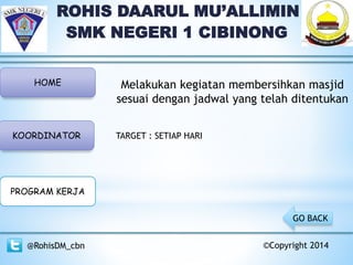 ROHIS DAARUL MU’ALLIMIN
SMK NEGERI 1 CIBINONG
HOME
KOORDINATOR
PROGRAM KERJA
@RohisDM_cbn ©Copyright 2014
GO BACK
TARGET : SETIAP HARI
Melakukan kegiatan membersihkan masjid
sesuai dengan jadwal yang telah ditentukan
 