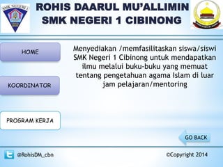 ROHIS DAARUL MU’ALLIMIN
SMK NEGERI 1 CIBINONG
HOME
KOORDINATOR
PROGRAM KERJA
@RohisDM_cbn ©Copyright 2014
GO BACK
Menyediakan /memfasilitaskan siswa/siswi
SMK Negeri 1 Cibinong untuk mendapatkan
ilmu melalui buku-buku yang memuat
tentang pengetahuan agama Islam di luar
jam pelajaran/mentoring
 