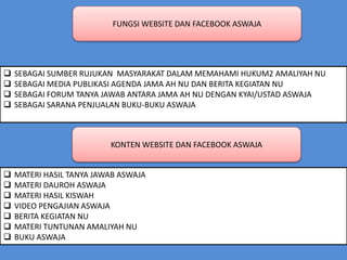 FUNGSI WEBSITE DAN FACEBOOK ASWAJA
 SEBAGAI SUMBER RUJUKAN MASYARAKAT DALAM MEMAHAMI HUKUM2 AMALIYAH NU
 SEBAGAI MEDIA PUBLIKASI AGENDA JAMA AH NU DAN BERITA KEGIATAN NU
 SEBAGAI FORUM TANYA JAWAB ANTARA JAMA AH NU DENGAN KYAI/USTAD ASWAJA
 SEBAGAI SARANA PENJUALAN BUKU-BUKU ASWAJA
KONTEN WEBSITE DAN FACEBOOK ASWAJA
 MATERI HASIL TANYA JAWAB ASWAJA
 MATERI DAUROH ASWAJA
 MATERI HASIL KISWAH
 VIDEO PENGAJIAN ASWAJA
 BERITA KEGIATAN NU
 MATERI TUNTUNAN AMALIYAH NU
 BUKU ASWAJA
 