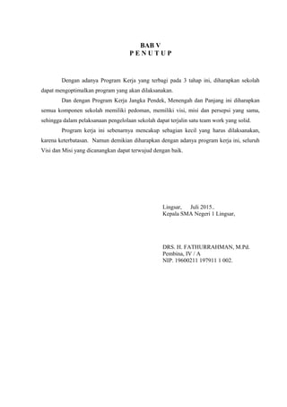 BAB V
P E N U T U P
Dengan adanya Program Kerja yang terbagi pada 3 tahap ini, diharapkan sekolah
dapat mengoptimalkan program yang akan dilaksanakan.
Dan dengan Program Kerja Jangka Pendek, Menengah dan Panjang ini diharapkan
semua komponen sekolah memiliki pedoman, memiliki visi, misi dan persepsi yang sama,
sehingga dalam pelaksanaan pengelolaan sekolah dapat terjalin satu team work yang solid.
Program kerja ini sebenarnya mencakup sebagian kecil yang harus dilaksanakan,
karena keterbatasan. Namun demikian diharapkan dengan adanya program kerja ini, seluruh
Visi dan Misi yang dicanangkan dapat terwujud dengan baik.
Lingsar, Juli 2015..
Kepala SMA Negeri 1 Lingsar,
DRS. H. FATHURRAHMAN, M.Pd.
Pembina, IV / A
NIP. 19600211 197911 1 002.
 