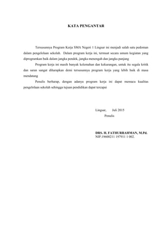 KATA PENGANTAR
Tersusunnya Program Kerja SMA Negeri 1 Lingsar ini menjadi salah satu pedoman
dalam pengelolaan sekolah. Dalam program kerja ini, termuat secara umum kegiatan yang
diprogramkan baik dalam jangka pendek, jangka menengah dan jangka panjang
Program kerja ini masih banyak kelemahan dan kekurangan, untuk itu segala kritik
dan saran sangat diharapkan demi tersusunnya program kerja yang lebih baik di masa
mendatang
Penulis berharap, dengan adanya program kerja ini dapat memacu kualitas
pengelolaan sekolah sehingga tujuan pendidikan dapat tercapai
Lingsar, Juli 2015
Penulis
DRS. H. FATHURRAHMAN, M.Pd.
NIP.19600211 197911 1 002.
 