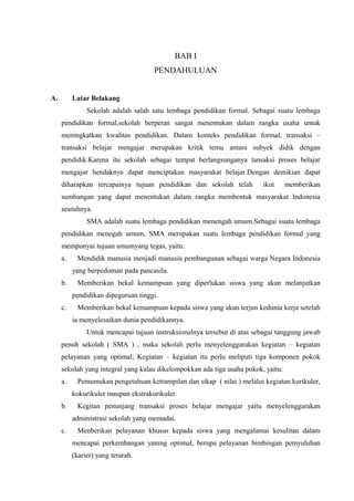 BAB I
PENDAHULUAN
A. Latar Belakang
Sekolah adalah salah satu lembaga pendidikan formal. Sebagai suatu lembaga
pendidikan formal,sekolah berperan sangat menentukan dalam rangka usaha untuk
meningkatkan kwalitas pendidikan. Dalam konteks pendidikan formal, transaksi –
transaksi belajar mengajar merupakan kritik temu antara subyek didik dengan
pendidik.Karena itu sekolah sebagai tempat berlangsunganya tansaksi proses belajar
mengajar hendaknya dapat menciptakan masyarakat belajar.Dengan demikian dapat
diharapkan tercapainya tujuan pendidikan dan sekolah telah ikut memberikan
sumbangan yang dapat menentukan dalam rangka membentuk masyarakat Indonesia
seutuhnya.
SMA adalah suatu lembaga pendidikan menengah umum.Sebagai suatu lembaga
pendidikan menegah umum, SMA merupakan suatu lembaga pendidikan formal yang
mempunyai tujuan umumyang tegas, yaitu:
a. Mendidik manusia menjadi manusia pembangunan sebagai warga Negara Indonesia
yang berpedoman pada pancasila.
b. Memberikan bekal kemampuan yang diperlukan siswa yang akan melanjutkan
pendidikan dipeguruan tinggi.
c. Memberikan bekal kemampuan kepada siswa yang akan terjun kedunia kerja setelah
ia menyelesaikan dunia pendidikannya.
Untuk mencapai tujuan instruksionalnya tersebut di atas sebagai tanggung jawab
penuh sekolah ( SMA ) , maka sekolah perlu menyelenggarakan kegiatan – kegiatan
pelayanan yang optimal; Kegiatan – kegiatan itu perlu meliputi tiga komponen pokok
sekolah yang integral yang kalau dikelompokkan ada tiga usaha pokok, yaitu:
a. Pemumukan pengetahuan ketrampilan dan sikap ( nilai ) melalui kegiatan kurikuler,
kokurikuler maupun ekstrakurikuler.
b. Kegitan penunjang transaksi proses belajar mengajar yaitu menyelenggarakan
administrasi sekolah yang memadai.
c. Menberikan pelayanan khusus kepada siswa yang mengalamai kesulitan dalam
mencapai perkembangan yanmg optimal, berupa pelayanan bimbingan pemyuluhan
(karier) yang terarah.
 