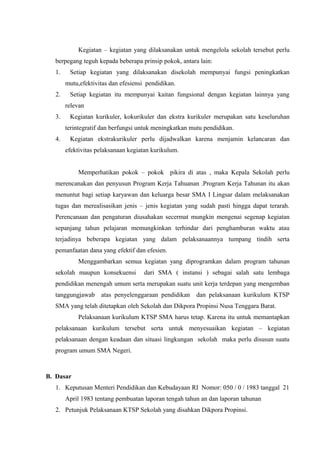 Kegiatan – kegiatan yang dilaksanakan untuk mengelola sekolah tersebut perlu
berpegang teguh kepada beberapa prinsip pokok, antara lain:
1. Setiap kegiatan yang dilaksanakan disekolah mempunyai fungsi peningkatkan
mutu,efektivitas dan efesiensi pendidikan.
2. Setiap kegiatan itu mempunyai kaitan fungsional dengan kegiatan lainnya yang
relevan
3. Kegiatan kurikuler, kokurikuler dan ekstra kurikuler merupakan satu keseluruhan
terintegratif dan berfungsi untuk meningkatkan mutu pendidikan.
4. Kegiatan ekstrakurikuler perlu dijadwalkan karena menjamin kelancaran dan
efektivitas pelaksanaan kegiatan kurikulum.
Memperhatikan pokok – pokok pikira di atas , maka Kepala Sekolah perlu
merencanakan dan penyusun Program Kerja Tahuanan .Program Kerja Tahunan itu akan
menuntut bagi setiap karyawan dan keluarga besar SMA I Lingsar dalam melaksanakan
tugas dan merealisasikan jenis – jenis kegiatan yang sudah pasti hingga dapat terarah.
Perencanaan dan pengaturan diusahakan secermat mungkin mengenai segenap kegiatan
sepanjang tahun pelajaran memungkinkan terhindar dari penghamburan waktu atau
terjadinya beberapa kegiatan yang dalam pelaksanaannya tumpang tindih serta
pemanfaatan dana yang efektif dan efesien.
Menggambarkan semua kegiatan yang diprogramkan dalam program tahunan
sekolah maupun konsekuensi dari SMA ( instansi ) sebagai salah satu lembaga
pendidikan menengah umum serta merupakan suatu unit kerja terdepan yang mengemban
tanggungjawab atas penyelenggaraan pendidikan dan pelaksanaan kurikulum KTSP
SMA yang telah ditetapkan oleh Sekolah dan Dikpora Propinsi Nusa Tenggara Barat.
Pelaksanaan kurikulum KTSP SMA harus tetap. Karena itu untuk memantapkan
pelaksanaan kurikulum tersebut serta untuk menyesuaikan kegiatan – kegiatan
pelaksanaan dengan keadaan dan situasi lingkungan sekolah maka perlu disusun suatu
program umum SMA Negeri.
B. Dasar
1. Keputusan Menteri Pendidikan dan Kebudayaan RI Nomor: 050 / 0 / 1983 tanggal 21
April 1983 tentang pembuatan laporan tengah tahun an dan laporan tahunan
2. Petunjuk Pelaksanaan KTSP Sekolah yang disahkan Dikpora Propinsi.
 