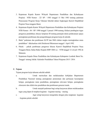 3. Keputusan Kepala Kantor Wilayah Departemen Pendidikan dan Kebudayaan
Propinsi NTB Nomor : 22/ SP / 1983 tanggal 11 Mei 1983 tentang pedoman
Penyusunan Program Kerja Tahunan Sekolah dalam lingkungan Kanwil Depdikbud
Propinsi Nusa tenggara Barat.
4. Keputusan Kepala Kantor Wilayah Departemen Pendidikan dan Kebudayaan Propinsi
NTB Nomor : 04 / SP/ 1990 tanggal 5 januari 1990 tentang Alokasi pembagian tugas
pengawas pendidikan, khusus lampiran III tentang petunjuk teknis pelaksanaan upaya
peningkatan pembinaan dan pengembangan program kerja di sekolah.
5. Buku” pedoman dan pembinaan SLTP dan SMA dalam rangka meningkatkan mutu
pendidikan “ dikeluarkan oleh Direktorat Dikmenum tanggal 1 April 1992
6. Pokok – pokok pembinaan pengawas khusus Kanwil Depdikbud Propinsi Nusa
Tenggara Barat, bahan Raker Kepala SMP/ SMA se – NTB tanggal 12 s/d juli 1992 di
Mataram.
7. Keputusan Kepala Dinas Pendidikan dan Kebudayaan Kabupaten Lombok Barat No.
Tanggal tentang Juklak Kalender Pendidikan Tahun Pelajaran 2015 / 2016
C. Tujuan
Tujuan program kerja tahunan sekolah adalah:
a. Untuk merincikan dan melaksanakan kebijakan Departemen
Pendidikan Nasional tentang peningkatan pemerataan dan perluasan kesempatan
belajar, peningkatan mutu pendidikan, peningkatan relevansi belajar, peningkatan
efensiensi dan efektivitas pendidikan dan pembinaan generasi muda.
b. Untuk menjadi pedoman bagi setiap karyawan dalam melaksanakan
tugas yang dapat di tetapkan kegiatan – kegiatan masing – masing.
c. Agar setiap karyawan mengetahui dengan jelas rangkaian kegiatan
– kegiatan pokok sekolah
 