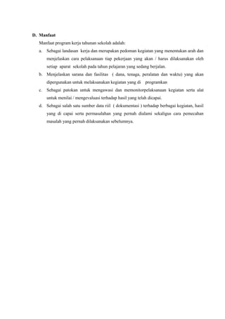 D. Manfaat
Manfaat program kerja tahunan sekolah adalah:
a. Sebagai landasan kerja dan merupakan pedoman kegiatan yang menentukan arah dan
menjelaskan cara pelaksanaan tiap pekerjaan yang akan / harus dilaksanakan oleh
setiap aparat sekolah pada tahun pelajaran yang sedang berjalan.
b. Menjelaskan sarana dan fasilitas ( dana, tenaga, peralatan dan waktu) yang akan
dipergunakan untuk melaksanakan kegiatan yang di programkan
c. Sebagai patokan untuk mengawasi dan memonitorpelaksanaan kegiatan serta alat
untuk menilai / mengevaluasi terhadap hasil yang telah dicapai.
d. Sebagai salah satu sumber data riil ( dokumentasi ) terhadap berbagai kegiatan, hasil
yang di capai serta permasalahan yang pernah dialami sekaligus cara pemecahan
masalah yang pernah dilaksanakan sebelumnya.
 