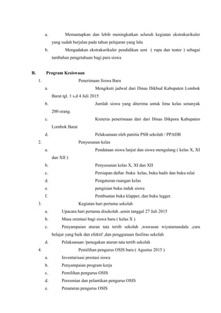 a. Memantapkan dan lebih meningkatkan seluruh kegiatan ekstrakurikuler
yang sudah berjalan pada tahun pelajaran yang lalu
b. Mengadakan ekstrakurikuler pendidikan seni ( rupa dan teater ) sebagai
tambahan pengetahuan bagi para siswa
B. Program Kesiswaan
1. Penerimaan Siswa Baru
a. Mengikuti jadwal dari Dinas Dikbud Kabupaten Lombok
Barat tgl. 1 s.d 4 Juli 2015
b. Jumlah siswa yang diterima untuk lima kelas senanyak
200 orang.
c. Kreteria penerimaan dari dari Dinas Dikpora Kabupaten
Lombok Barat
d. Pelaksanaan oleh panitia PSB sekolah / PPADB
2. Penyusunan kelas
a. Pendataan siswa lanjut dan siswa mengulang ( kelas X, XI
dan XII )
b. Penyusunan kelas X, XI dan XII
c. Persiapan daftar /buku kelas, buku hadir dan buku nilai
d. Pengaturan ruangan kelas
e. pengisian buku induk siswa
f. Pembuatan buku klapper, dan buku legger.
3. Kegiatan hari pertama sekolah
a. Upacara hari pertama disekolah ,senin tanggal 27 Juli 2015
b. Masa orentasi bagi siswa baru ( kelas X )
c. Penyampaian aturan tata tertib sekolah ,wawasan wiyatamandala ,cara
belajar yang baik dan efektif ,dan penggunaan fasilitas sekolah
d. Pelaksanaan /penegakan aturan tata tertib sekolah
4. Pemilihan pengurus OSIS baru ( Agustus 2015 )
a. Inventarisasi prestasi siswa
b. Penyampaian program kerja
c. Pemilihan pengurus OSIS
d. Peresmian dan pelantikan pengurus OSIS
e. Penataran pengurus OSIS
 