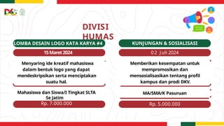 DIVISI
HUMAS
LOMBA DESAIN LOGO KATA KARYA #4
15Maret2024
Menyaring ide kreatif mahasiswa
dalam bentuk logo yang dapat
mendeskripsikan serta menciptakan
suatu hal.
Mahasiswa dan Siswa/I Tingkat SLTA
Se Jatim
Rp. 7.000.000
KUNJUNGAN & SOSIALISASI
02 Juli 2024
Memberikan kesempatan untuk
mempromosikan dan
mensosialisasikan tentang profil
kampus dan prodi DKV.
MA/SMA/K Pasuruan
Rp. 5.000.000
 