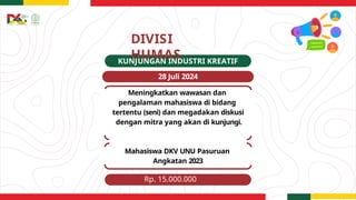DIVISI
HUMAS
KUNJUNGAN INDUSTRI KREATIF
28 Juli 2024
Meningkatkan wawasan dan
pengalaman mahasiswa di bidang
tertentu (seni) dan megadakan diskusi
dengan mitra yang akan di kunjungi.
Mahasiswa DKV UNU Pasuruan
Angkatan 2023
Rp. 15.000.000
 