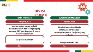 Rp.
50.000.000
Rp.
3.000.000
DIVISI
PSDMK
EVALUATION MOMENT
15Mei 2024
KATA KARYA #4
10 April 2024
Memamerkan karya terbaik
mahasiswa DKV, dan sebagai ajang
promosi DKV dan kampus di mata
masyarakat umum.
Masyarakat Umum
Melakukan evaluasi kerja
setengah periode dan
menyiapkan proker lanjutan yang
terbaru.
Pengurus HMPS DKV
 