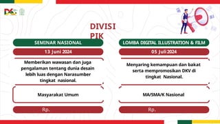 Rp.
15.000.000
Rp.
15.000.000
DIVISI
PIK
LOMBA DIGITAL ILLUSTRATION & FILM
05 Juli2024
SEMINAR NASIONAL
13 Juni 2024
Memberikan wawasan dan juga
pengalaman tentang dunia desain
lebih luas dengan Narasumber
tingkat nasional.
Masyarakat Umum
Menyaring kemampuan dan bakat
serta mempromosikan DKV di
tingkat Nasional.
MA/SMA/K Nasional
 