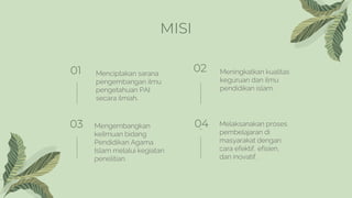 MISI
01 Menciptakan sarana
pengembangan ilmu
pengetahuan PAI
secara ilmiah.
02 Meningkatkan kualitas
keguruan dan ilmu
pen...