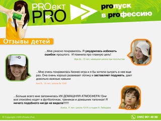 Отзывы детей ...Больше всего мне запомнилась ИХ ДОМАШНЯЯ АТМОСФЕРА! Они все спокойно ходят в футболочках, трениках и домашних тапочках! Я  ничего подобного нигде не видела !!!!!!! Алиса, 11 лет, школа 1514 о студии А. Лебедева ...Мне очень понравилась бизнес-игра и я бы хотела сыграть в нее еще раз. Она очень хорошо развивает логику и  заставляет подумать , дает довольно важные навыки Аня Б., 16 лет, школа № 1249 ...Мне ужасно понравилось. Я  умудрилась избежать ошибок  прошлого.  И помнила про главную цель! Ира Ш., 13 лет, немецкая школа при посольстве 