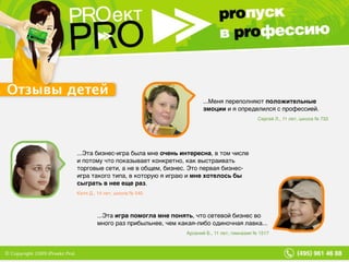 ...Эта  игра помогла мне понять , что сетевой бизнес во много раз прибыльнее, чем какая-либо одиночная лавка... Арсений Б., 11 лет, гимназия № 1517 ...Эта бизнес-игра была мне  очень интересна , в том числе и потому что показывает конкретно, как выстраивать торговые сети, а не в общем, бизнес. Это первая бизнес-игра такого типа, в которую я играю и  мне хотелось бы сыграть в нее еще раз . Катя Д., 14 лет, школа № 540 ...Меня переполняют  положительные эмоции  и я определился с профессией. Сергей Л., 11 лет, школа № 733 Отзывы детей 