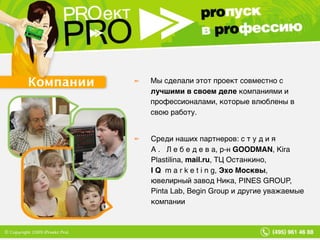 Компании Мы сделали этот проект совместно с  лучшими в своем деле  компаниями и профессионалами, которые влюблены в свою работу. Среди наших партнеров: с т у д и я  А .  Л е б е д е в а, р-н  GOODMAN , Kira Plastilina,  mail.ru , ТЦ Останкино,  IQ   m a r k e t i n g,  Эхо Москвы , ювелирный завод Ника, PINES GROUP, Pinta Lab, Begin Group и другие уважаемые компании 