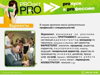 Варианты В нашем арсенале масса увлекательных  профессий  и  специальностей : Журналист ,  м е н е д ж е р  п о  р е к л а м е,  менеджер проекта ,  ПРОГРАММИСТ ,  веб-дизайнер , системный а д м и н и с т р а т о р,  менеджер  по персоналу,  менеджер по обучению , арт-директор,  МАРКЕТОЛОГ , аналитик,  продюсер , редактор, корректор, з в у к о р е ж и с с е р,  оператор , ведущий,  генеральный директор , директор по производству, и н ж е н е р, дизайнер, бренд-шеф,  су-шеф ,  официант , менеджер п о  р а б о т е  с  к л и е н т а м и, логист,  переводчик ,  ИЛЛЮСТРАТОР , технолог  и др. 