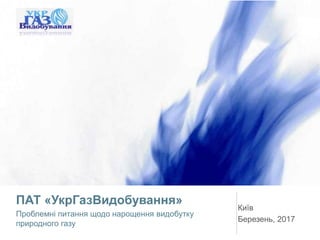 ПАТ «УкрГазВидобування»
Проблемні питання щодо нарощення видобутку
природного газу
Київ
Березень, 2017
 