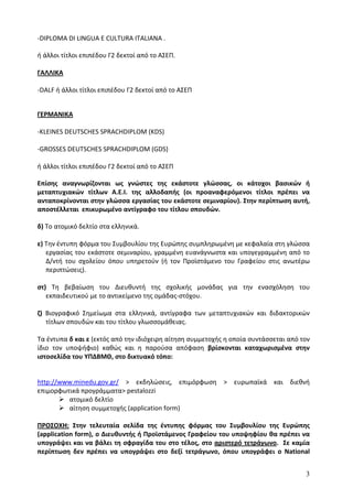 -DIPLOMA DI LINGUA E CULTURA ITALIANA .

ή άλλοι τίτλοι επιπέδου Γ2 δεκτοί από το ΑΣΕΠ.

ΓΑΛΛΙΚΑ

-DALF ή άλλοι τίτλοι επιπέδου Γ2 δεκτοί από το ΑΣΕΠ


ΓΕΡΜΑΝΙΚΑ

-KLEINES DEUTSCHES SPRACHDIPLOM (KDS)

-GROSSES DEUTSCΗES SPRACHDIPLOM (GDS)

ή άλλοι τίτλοι επιπέδου Γ2 δεκτοί από το ΑΣΕΠ

Επίσης αναγνωρίζονται ως γνώστες της εκάστοτε γλώσσας, οι κάτοχοι βασικών ή
μεταπτυχιακών τίτλων Α.Ε.Ι. της αλλοδαπής (οι προαναφερόμενοι τίτλοι πρέπει να
ανταποκρίνονται στην γλώσσα εργασίας του εκάστοτε σεμιναρίου). Στην περίπτωση αυτή,
αποστέλλεται επικυρωμένο αντίγραφο του τίτλου σπουδών.

δ) Το ατομικό δελτίο στα ελληνικά.

ε) Την έντυπη φόρμα του Συμβουλίου της Ευρώπης συμπληρωμένη με κεφαλαία στη γλώσσα
   εργασίας του εκάστοτε σεμιναρίου, γραμμένη ευανάγνωστα και υπογεγραμμένη από το
   Δ/ντή του σχολείου όπου υπηρετούν (ή τον Προϊστάμενο του Γραφείου στις ανωτέρω
   περιπτώσεις).

στ) Τη βεβαίωση του Διευθυντή της σχολικής μονάδας για την ενασχόληση του
   εκπαιδευτικού με το αντικείμενο της ομάδας-στόχου.

ζ) Βιογραφικό Σημείωμα στα ελληνικά, αντίγραφα των μεταπτυχιακών και διδακτορικών
   τίτλων σπουδών και του τίτλου γλωσσομάθειας.

Τα έντυπα δ και ε (εκτός από την ιδιόχειρη αίτηση συμμετοχής η οποία συντάσσεται από τον
ίδιο τον υποψήφιο) καθώς και η παρούσα απόφαση βρίσκονται καταχωρισμένα στην
ιστοσελίδα του ΥΠΔΒΜΘ, στο δικτυακό τόπο:


http://www.minedu.gov.gr/ > εκδηλώσεις, επιμόρφωση > ευρωπαϊκά και διεθνή
επιμορφωτικά προγράμματα> pestalozzi
         ατομικό δελτίο
         αίτηση συμμετοχής (application form)

ΠΡΟΣΟΧΗ: Στην τελευταία σελίδα της έντυπης φόρμας του Συμβουλίου της Ευρώπης
(application form), ο Διευθυντής ή Προϊστάμενος Γραφείου του υποψηφίου θα πρέπει να
υπογράψει και να βάλει τη σφραγίδα του στο τέλος, στο αριστερό τετράγωνο. Σε καμία
περίπτωση δεν πρέπει να υπογράψει στο δεξί τετράγωνο, όπου υπογράφει ο National


                                                                                      3
 