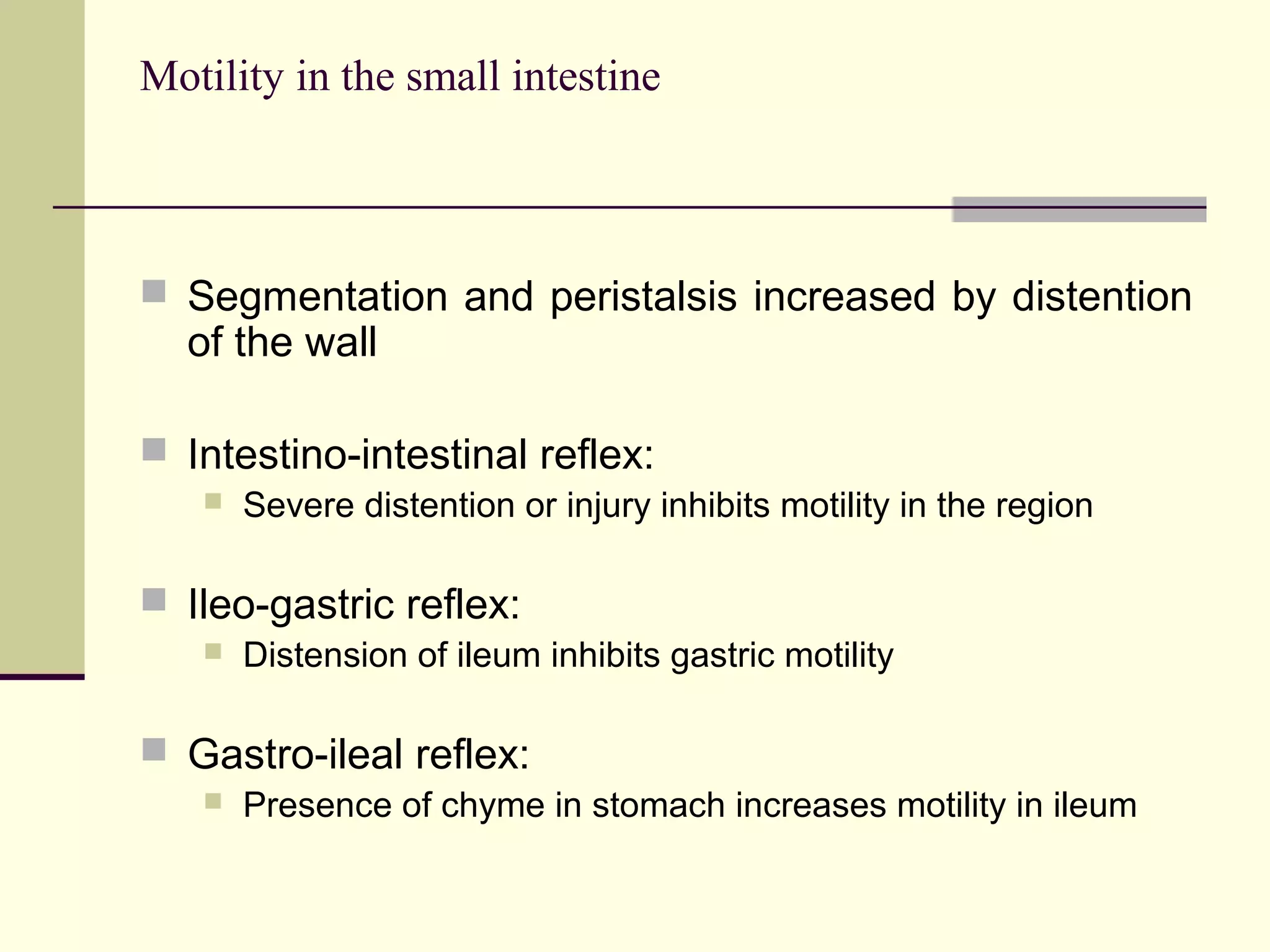 Motility in the small intestine



 Segmentation and peristalsis increased by distention
  of the wall

 Intestino-intestinal reflex:
      Severe distention or injury inhibits motility in the region

 Ileo-gastric reflex:
      Distension of ileum inhibits gastric motility

 Gastro-ileal reflex:
      Presence of chyme in stomach increases motility in ileum
 