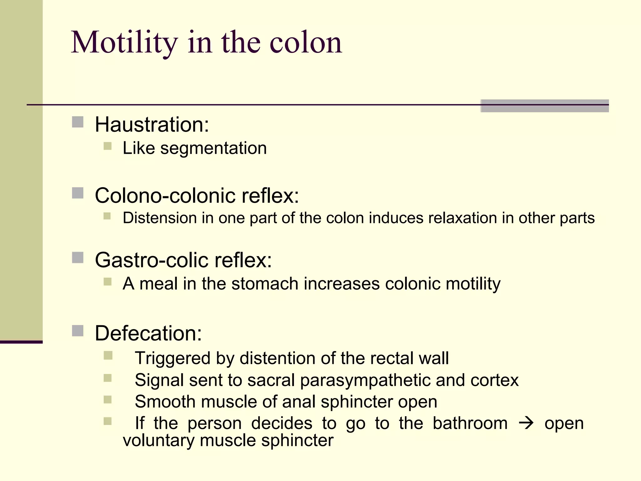 Motility in the colon

 Haustration:
      Like segmentation

 Colono-colonic reflex:
      Distension in one part of the colon induces relaxation in other parts

 Gastro-colic reflex:
      A meal in the stomach increases colonic motility

 Defecation:
       Triggered by distention of the rectal wall
       Signal sent to sacral parasympathetic and cortex
       Smooth muscle of anal sphincter open
       If the person decides to go to the bathroom  open
       voluntary muscle sphincter
 