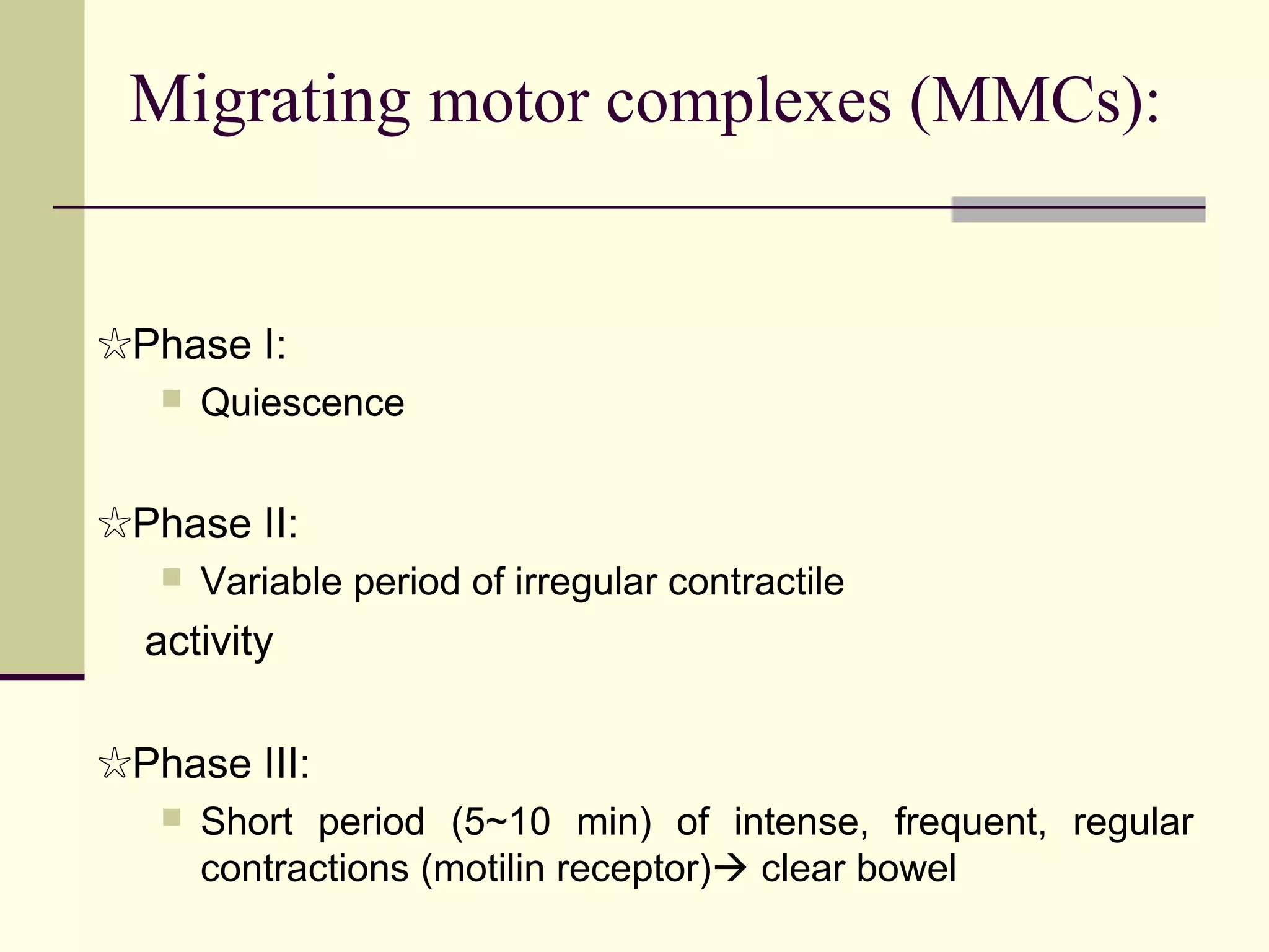 Migrating motor complexes (MMCs):


☆Phase I:
      Quiescence


☆Phase II:
      Variable period of irregular contractile
  activity

☆Phase III:
      Short period (5~10 min) of intense, frequent, regular
       contractions (motilin receptor) clear bowel
 