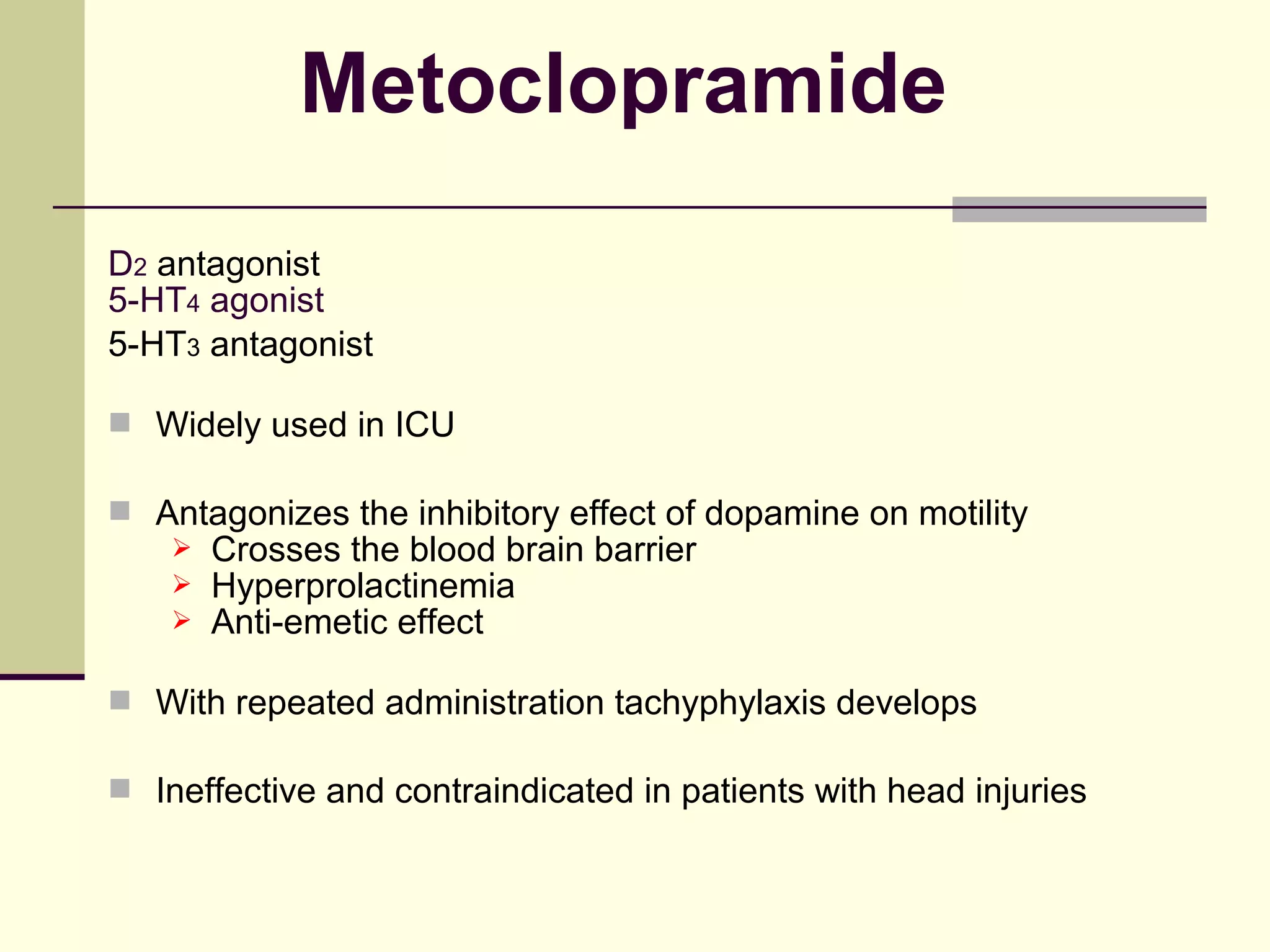 Metoclopramide
D2 antagonist
5-HT4 agonist
5-HT3 antagonist

 Widely used in ICU

 Antagonizes the inhibitory effect of dopamine on motility
       Crosses the blood brain barrier
       Hyperprolactinemia
       Anti-emetic effect

 With repeated administration tachyphylaxis develops

 Ineffective and contraindicated in patients with head injuries
 
