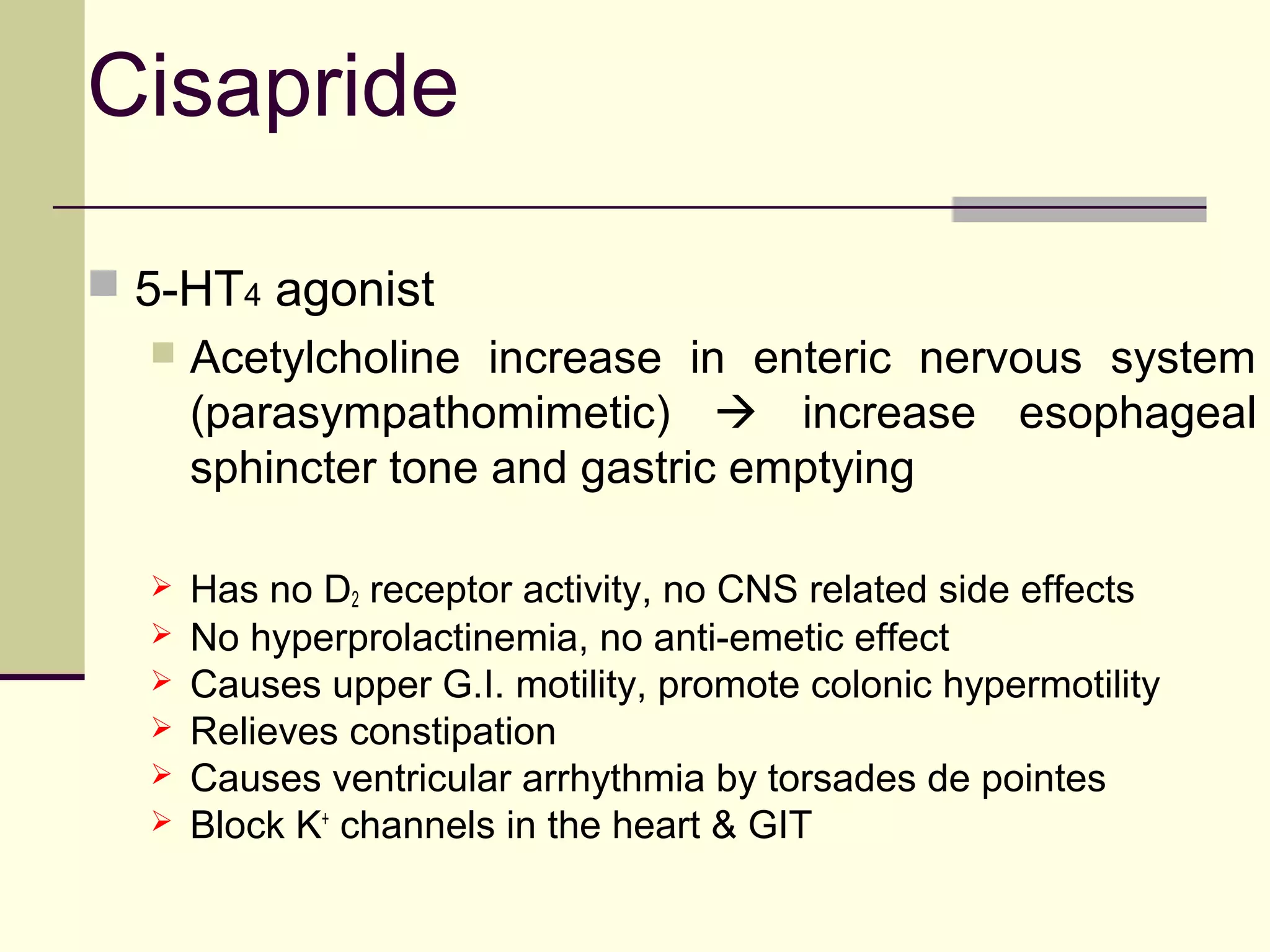 Cisapride

 5-HT4 agonist
     Acetylcholine increase in enteric nervous system
      (parasympathomimetic)  increase esophageal
      sphincter tone and gastric emptying

     Has no D2 receptor activity, no CNS related side effects
     No hyperprolactinemia, no anti-emetic effect
     Causes upper G.I. motility, promote colonic hypermotility
     Relieves constipation
     Causes ventricular arrhythmia by torsades de pointes
     Block K+ channels in the heart & GIT
 