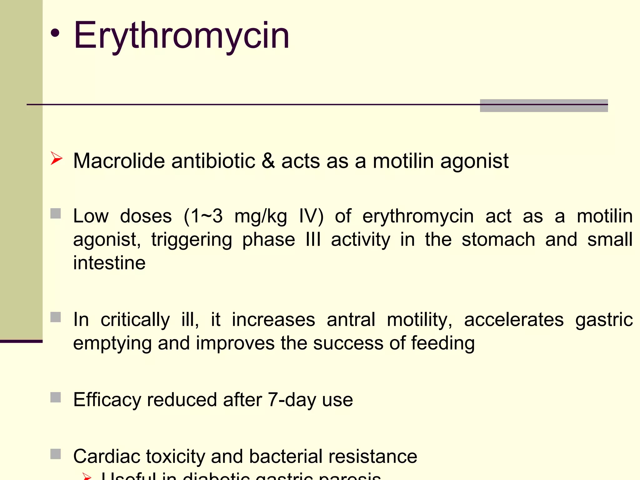 • Erythromycin


 Macrolide antibiotic & acts as a motilin agonist

 Low doses (1~3 mg/kg IV) of erythromycin act as a motilin
  agonist, triggering phase III activity in the stomach and small
  intestine

 In critically ill, it increases antral motility, accelerates gastric
  emptying and improves the success of feeding

 Efficacy reduced after 7-day use


 Cardiac toxicity and bacterial resistance
 