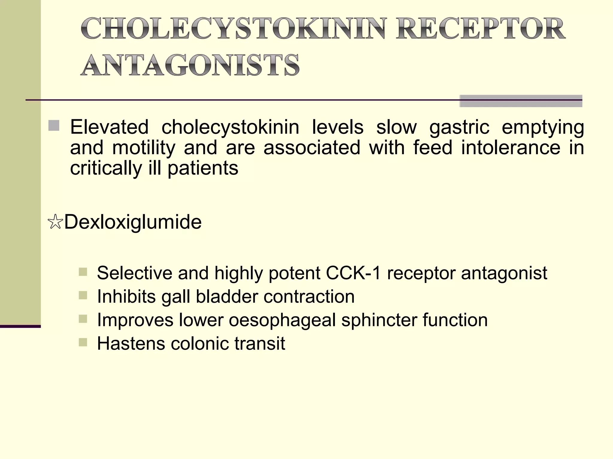  Elevated cholecystokinin levels slow gastric emptying
  and motility and are associated with feed intolerance in
  critically ill patients

☆Dexloxiglumide

      Selective and highly potent CCK-1 receptor antagonist
      Inhibits gall bladder contraction
      Improves lower oesophageal sphincter function
      Hastens colonic transit
 