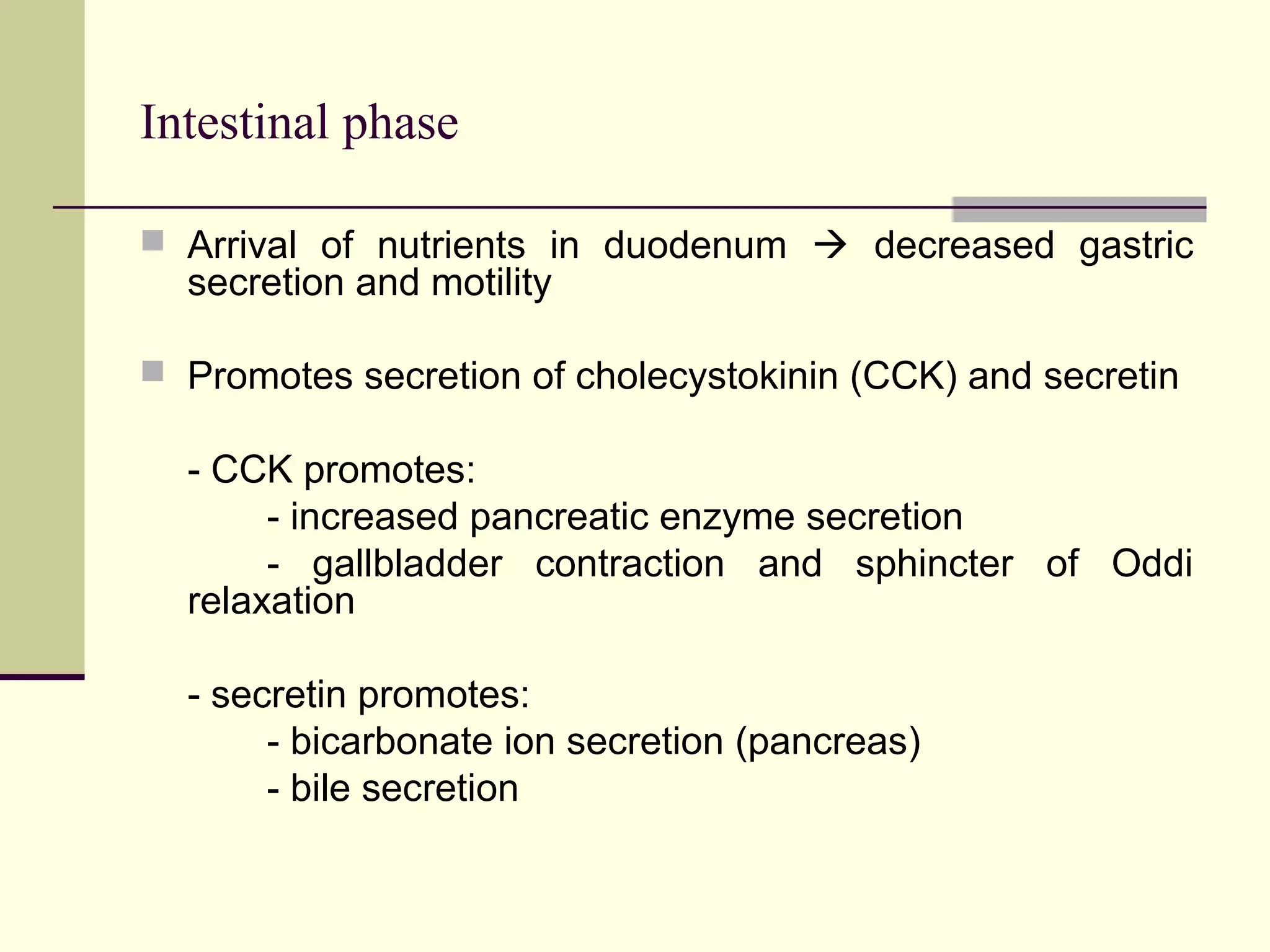 Intestinal phase

 Arrival of nutrients in duodenum  decreased gastric
  secretion and motility

 Promotes secretion of cholecystokinin (CCK) and secretin

  - CCK promotes:
       - increased pancreatic enzyme secretion
       - gallbladder contraction and sphincter of Oddi
  relaxation

  - secretin promotes:
       - bicarbonate ion secretion (pancreas)
       - bile secretion
 