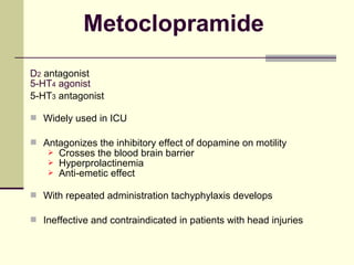 Metoclopramide
D2 antagonist
5-HT4 agonist
5-HT3 antagonist

 Widely used in ICU

 Antagonizes the inhibitory effect of dopamine on motility
       Crosses the blood brain barrier
       Hyperprolactinemia
       Anti-emetic effect

 With repeated administration tachyphylaxis develops

 Ineffective and contraindicated in patients with head injuries
 