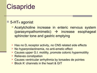 Cisapride

 5-HT4 agonist
     Acetylcholine increase in enteric nervous system
      (parasympathomimetic)  increase esophageal
      sphincter tone and gastric emptying

     Has no D2 receptor activity, no CNS related side effects
     No hyperprolactinemia, no anti-emetic effect
     Causes upper G.I. motility, promote colonic hypermotility
     Relieves constipation
     Causes ventricular arrhythmia by torsades de pointes
     Block K+ channels in the heart & GIT
 